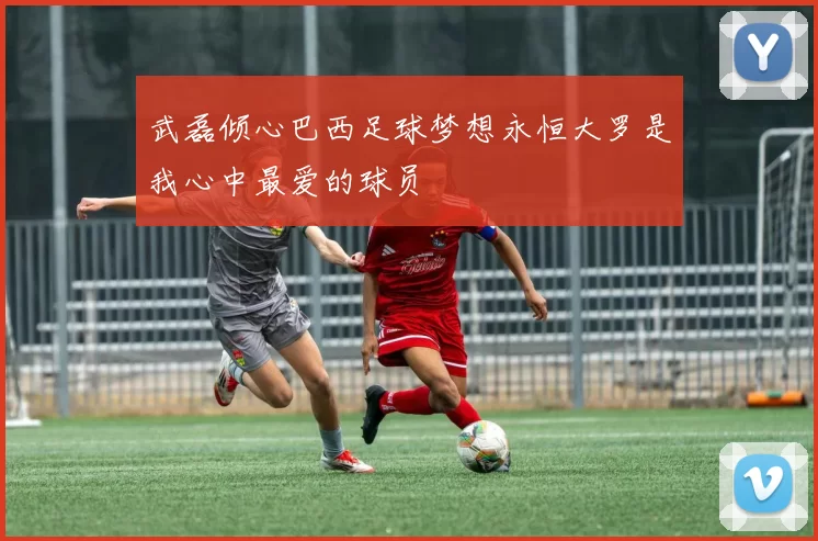 武磊倾心巴西足球梦想永恒大罗是我心中最爱的球员