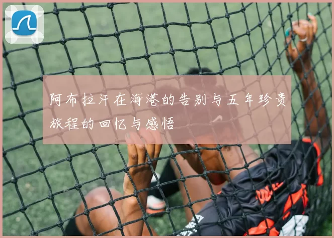 阿布拉汗在海港的告别与五年珍贵旅程的回忆与感悟