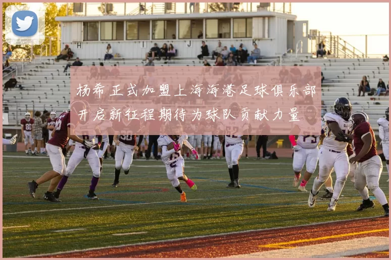 杨希正式加盟上海海港足球俱乐部开启新征程期待为球队贡献力量