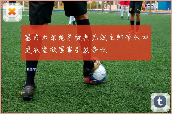 塞内加尔绝杀被判无效主帅带队回更衣室欲罢赛引发争议