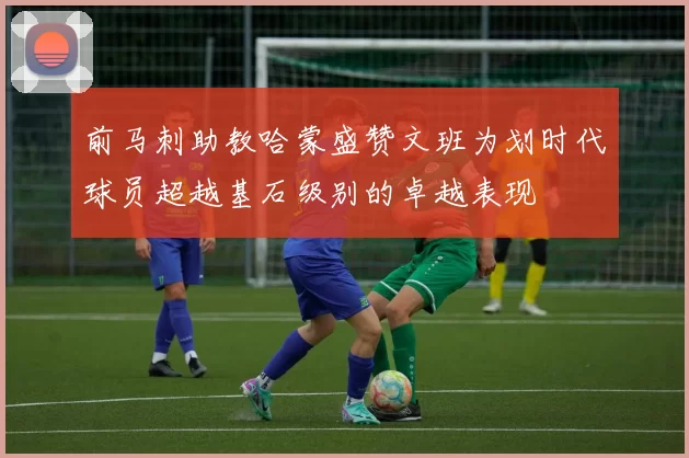 前马刺助教哈蒙盛赞文班为划时代球员超越基石级别的卓越表现