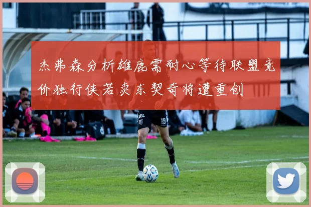 杰弗森分析雄鹿需耐心等待联盟竞价独行侠若卖东契奇将遭重创