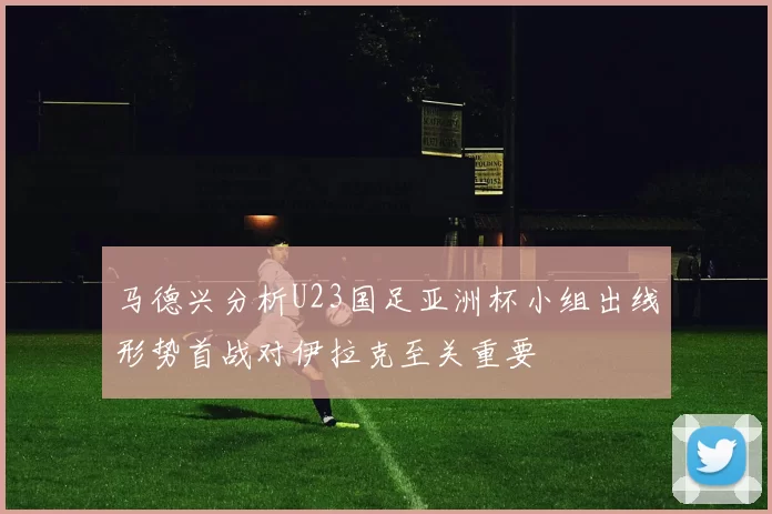 马德兴分析U23国足亚洲杯小组出线形势首战对伊拉克至关重要