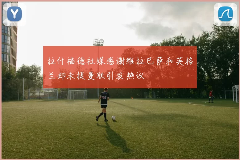 拉什福德社媒感谢维拉巴萨和英格兰却未提曼联引发热议