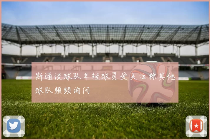 斯通谈球队年轻球员受关注称其他球队频频询问