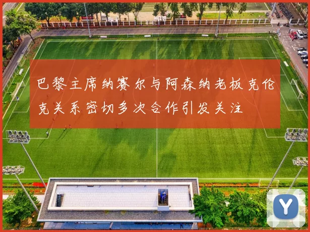 巴黎主席纳赛尔与阿森纳老板克伦克关系密切多次合作引发关注